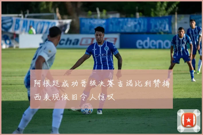 阿根廷成功晋级决赛吉诺比利赞梅西表现依旧令人惊叹