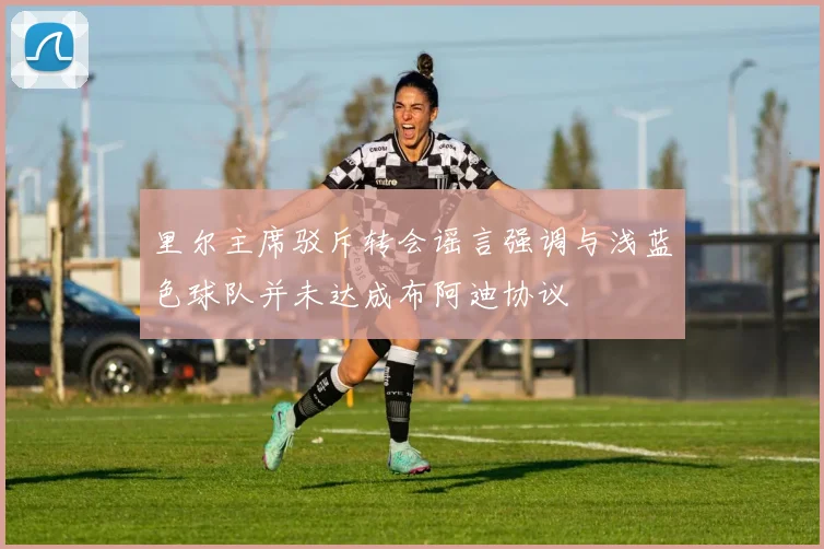 里尔主席驳斥转会谣言强调与浅蓝色球队并未达成布阿迪协议