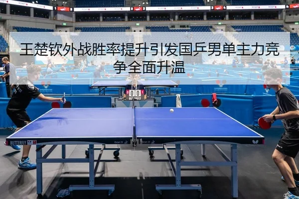 王楚钦外战胜率提升引发国乒男单主力竞争全面升温